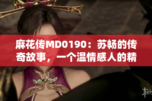 麻花傳MD0190：蘇暢的傳奇故事，一個溫情感人的精彩演繹