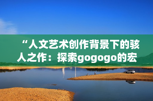 “人文藝術(shù)創(chuàng)作背景下的駭人之作：探索gogogo的宏大意蘊(yùn)”