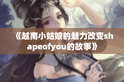 《越南小姑娘的魅力改變shapeofyou的故事》