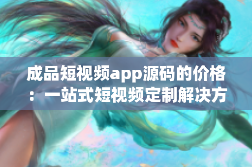 成品短視頻app源碼的價格：一站式短視頻定制解決方案