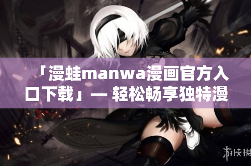 「漫蛙manwa漫畫官方入口下載」— 輕松暢享獨特漫畫精品