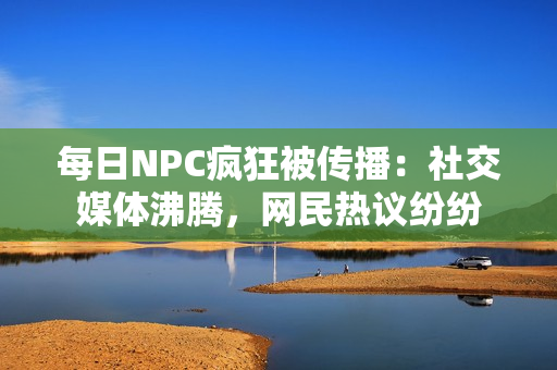 每日NPC瘋狂被傳播：社交媒體沸騰，網(wǎng)民熱議紛紛