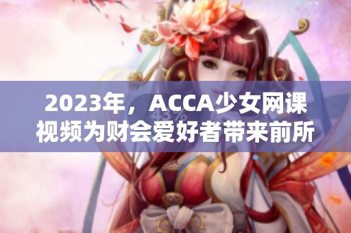 2023年，ACCA少女網(wǎng)課視頻為財會愛好者帶來前所未有的學習體驗