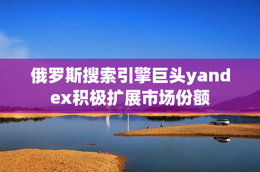 俄羅斯搜索引擎巨頭yandex積極擴(kuò)展市場(chǎng)份額