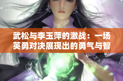 武松與李玉萍的激戰(zhàn)：一場英勇對決展現(xiàn)出的勇氣與智慧