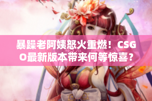 暴躁老阿姨怒火重燃！CSGO最新版本帶來何等驚喜？