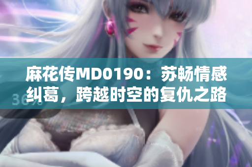 麻花傳MD0190：蘇暢情感糾葛，跨越時(shí)空的復(fù)仇之路