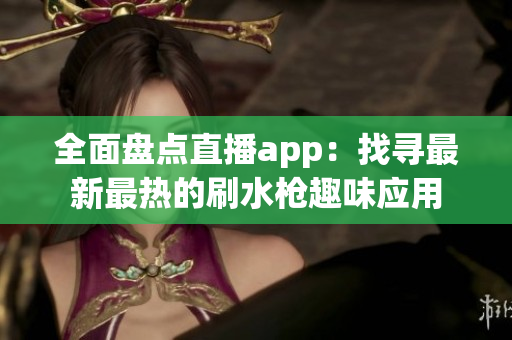 全面盤點直播app：找尋最新最熱的刷水槍趣味應(yīng)用