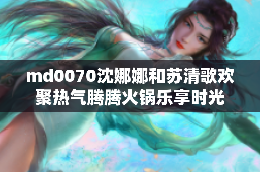 md0070沈娜娜和蘇清歌歡聚熱氣騰騰火鍋樂(lè)享時(shí)光