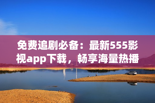 免費追劇必備：最新555影視app下載，暢享海量熱播劇集