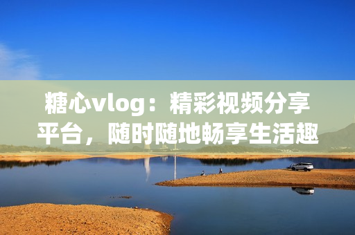 糖心vlog：精彩視頻分享平臺，隨時隨地暢享生活趣事