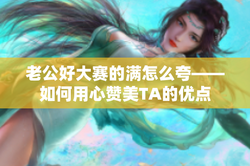 老公好大賽的滿怎么夸——如何用心贊美TA的優(yōu)點