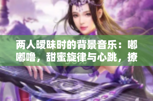 兩人曖昧時的背景音樂：嘟嘟嚕，甜蜜旋律與心跳，撩動心弦