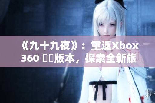 《九十九夜》：重返Xbox 360 欉嵄版本，探索全新旅程