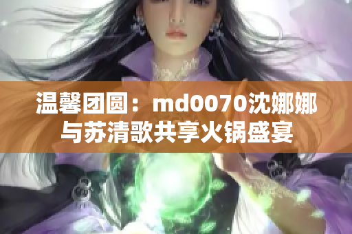 溫馨團圓：md0070沈娜娜與蘇清歌共享火鍋盛宴