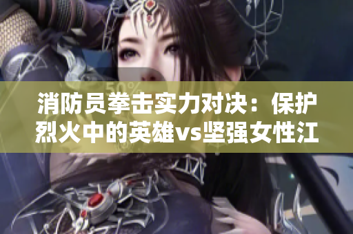 消防員拳擊實力對決：保護烈火中的英雄vs堅強女性江怡