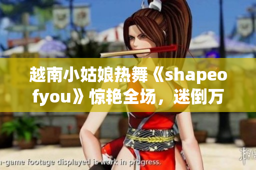 越南小姑娘熱舞《shapeofyou》驚艷全場(chǎng)，迷倒萬(wàn)眾！