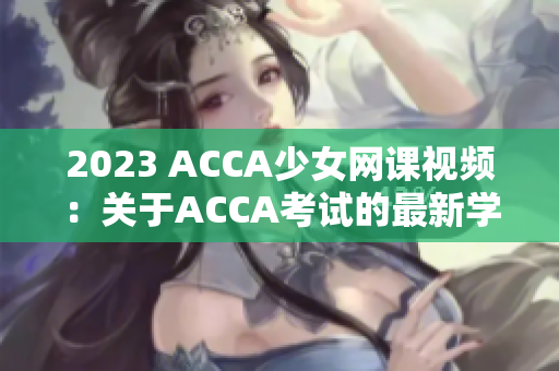 2023 ACCA少女網(wǎng)課視頻：關(guān)于ACCA考試的最新學(xué)習資源供應(yīng)