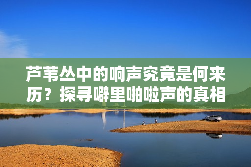 蘆葦叢中的響聲究竟是何來歷？探尋噼里啪啦聲的真相