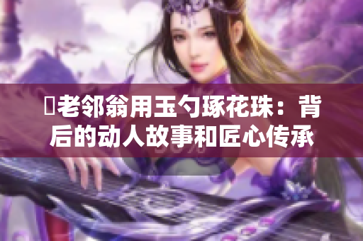 玬老鄰翁用玉勺琢花珠：背后的動人故事和匠心傳承