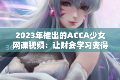 2023年推出的ACCA少女網(wǎng)課視頻：讓財會學(xué)習(xí)變得更簡單與有趣！