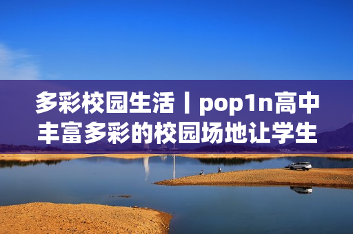 多彩校園生活丨pop1n高中豐富多彩的校園場地讓學(xué)生充實的文娛生活