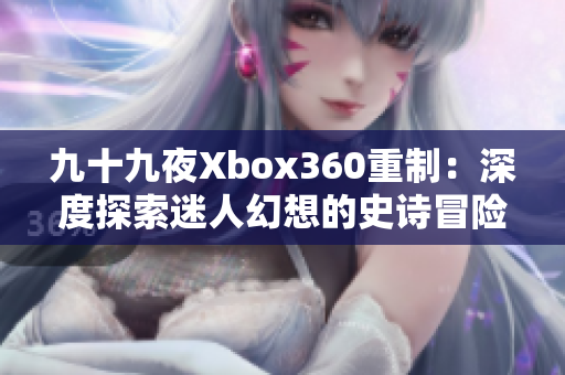 九十九夜Xbox360重制：深度探索迷人幻想的史詩(shī)冒險(xiǎn)