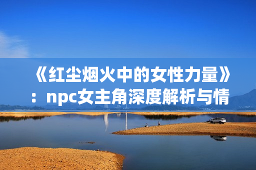 《紅塵煙火中的女性力量》：npc女主角深度解析與情感探索