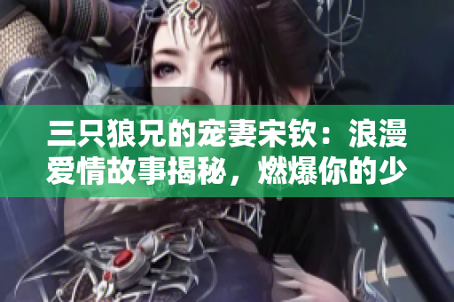 三只狼兄的寵妻宋欽：浪漫愛(ài)情故事揭秘，燃爆你的少女心！