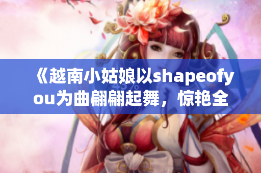 《越南小姑娘以shapeofyou為曲翩翩起舞，驚艷全場(chǎng)》