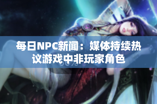 每日NPC新聞：媒體持續(xù)熱議游戲中非玩家角色