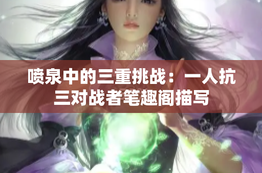 噴泉中的三重挑戰(zhàn)：一人抗三對戰(zhàn)者筆趣閣描寫