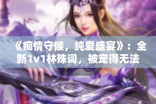 《癡情守候，純愛盛宴》：全新1v1林殊詞，被寵得無法自拔！