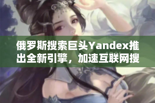 俄羅斯搜索巨頭Yandex推出全新引擎，加速互聯(lián)網(wǎng)搜索體驗