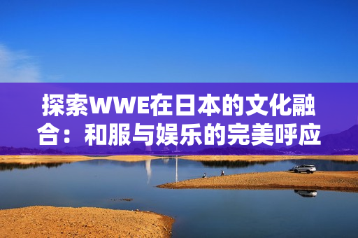 探索WWE在日本的文化融合：和服與娛樂的完美呼應