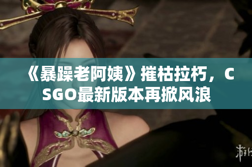 《暴躁老阿姨》摧枯拉朽，CSGO最新版本再掀風浪