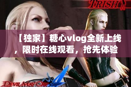 【獨家】糖心vlog全新上線，限時在線觀看，搶先體驗最新內(nèi)容