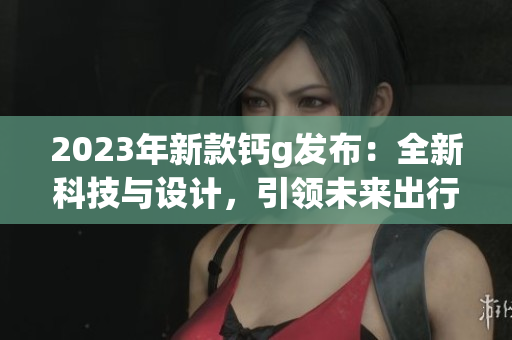 2023年新款鈣g發(fā)布：全新科技與設(shè)計(jì)，引領(lǐng)未來出行潮流