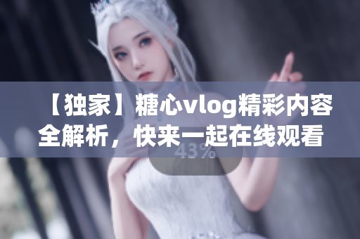 【獨家】糖心vlog精彩內(nèi)容全解析，快來一起在線觀看吧