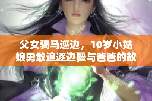 父女騎馬巡邊，10歲小姑娘勇敢追逐邊疆與爸爸的故事