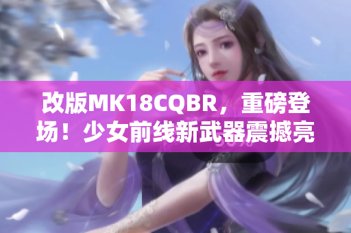 改版MK18CQBR，重磅登場！少女前線新武器震撼亮相