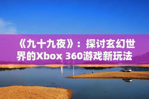 《九十九夜》：探討玄幻世界的Xbox 360游戲新玩法