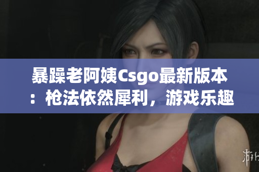 暴躁老阿姨Csgo最新版本：槍法依然犀利，游戲樂趣倍增