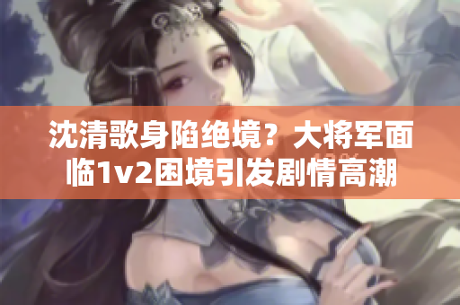 沈清歌身陷絕境？大將軍面臨1v2困境引發(fā)劇情高潮