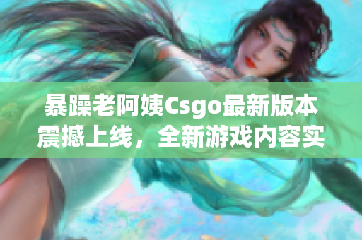 暴躁老阿姨Csgo最新版本震撼上線，全新游戲內(nèi)容實(shí)力搶先體驗(yàn)！