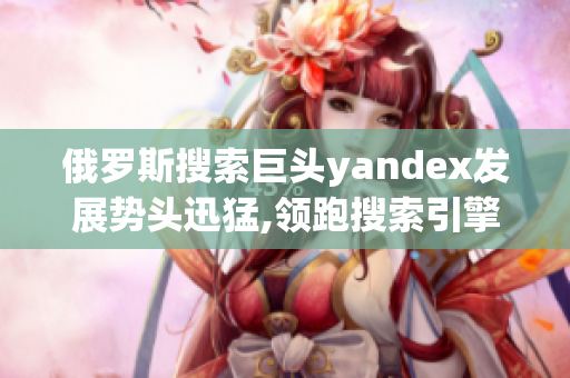 俄羅斯搜索巨頭yandex發(fā)展勢頭迅猛,領(lǐng)跑搜索引擎市場