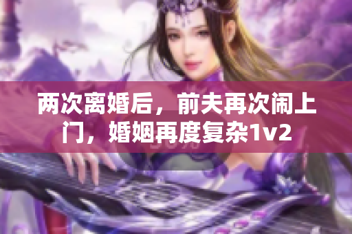 兩次離婚后，前夫再次鬧上門，婚姻再度復(fù)雜1v2