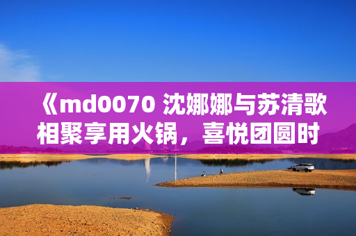 《md0070 沈娜娜與蘇清歌相聚享用火鍋，喜悅團(tuán)圓時(shí)刻！》