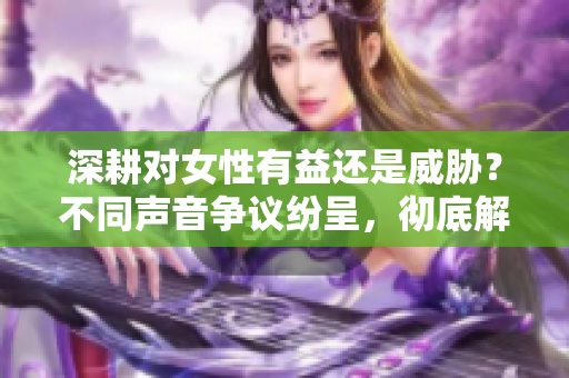 深耕對(duì)女性有益還是威脅？不同聲音爭(zhēng)議紛呈，徹底解析！