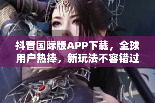 抖音國際版APP下載，全球用戶熱捧，新玩法不容錯過